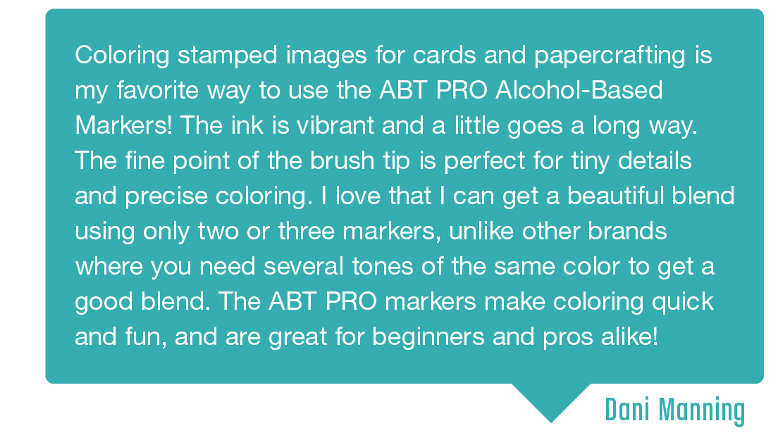 Testimonial 2: Coloring stamped images for cards and papercrafting is my favorite way to use the ABT PRO Alcohol-Based Markers! The ink is vibrant and a little goes a long way. The fine point of the brush tip is perfect for tiney details and precise coloring. I love that I can get a beautiful blend using only two or three markers, unlike other brands where you need several tones of the same color to get a good blend. The ABT PRO markers make coloring quick and fun, and are great for beginners and pros alike! Submitted by Dani Manning