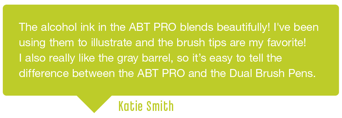Testimonial 3: The alcohol ink in the ABT PRO blends beautifully! I've been using them to illustrate and the brush tips are my favorite! I also really like the gray barrel, so it's easy to tell the different between the ABT PRO and the Dual Brush Pens. Submitted by Katie Smith